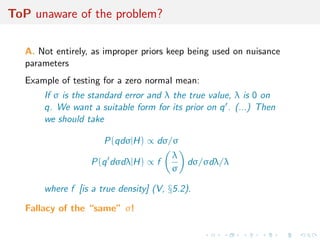 ToP unaware of the problem?
A. Not entirely, as improper priors keep being used on nuisance
parameters
Example of testing for a zero normal mean:
If σ is the standard error and λ the true value, λ is 0 on
q. We want a suitable form for its prior on q . (...) Then
we should take
P(qdσ|H) ∝ dσ/σ
P(q dσdλ|H) ∝ f
λ
σ
dσ/σdλ/λ
where f [is a true density] (V, §5.2).
Fallacy of the “same” σ!
 