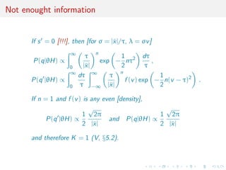 Not enought information
If s = 0 [!!!], then [for σ = |¯x|/τ, λ = σv]
P(q|θH) ∝
∞
0
τ
|¯x|
n
exp −
1
2
nτ2 dτ
τ
,
P(q |θH) ∝
∞
0
dτ
τ
∞
−∞
τ
|¯x|
n
f (v) exp −
1
2
n(v − τ)2
.
If n = 1 and f (v) is any even [density],
P(q |θH) ∝
1
2
√
2π
|¯x|
and P(q|θH) ∝
1
2
√
2π
|¯x|
and therefore K = 1 (V, §5.2).
 