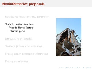 Noninformative proposals
Signiﬁcance tests: one new parameter
Noninformative solutions
Pseudo-Bayes factors
Intrinsic priors
Jeﬀreys-Lindley paradox
Deviance (information criterion)
Testing under incomplete information
Testing via mixtures
 