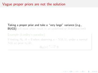Vague proper priors are not the solution
Taking a proper prior and take a “very large” variance (e.g.,
BUGS) will most often result in an undeﬁned or ill-deﬁned limit
Example (Lindley’s paradox)
If testing H0 : θ = 0 when observing x ∼ N(θ, 1), under a normal
N(0, α) prior π1(θ),
B01(x)
α−→∞
−→ 0
 