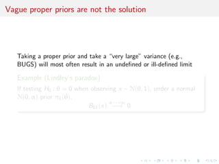 Vague proper priors are not the solution
Taking a proper prior and take a “very large” variance (e.g.,
BUGS) will most often result in an undeﬁned or ill-deﬁned limit
Example (Lindley’s paradox)
If testing H0 : θ = 0 when observing x ∼ N(θ, 1), under a normal
N(0, α) prior π1(θ),
B01(x)
α−→∞
−→ 0
 