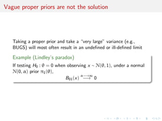 Vague proper priors are not the solution
Taking a proper prior and take a “very large” variance (e.g.,
BUGS) will most often result in an undeﬁned or ill-deﬁned limit
Example (Lindley’s paradox)
If testing H0 : θ = 0 when observing x ∼ N(θ, 1), under a normal
N(0, α) prior π1(θ),
B01(x)
α−→∞
−→ 0
 