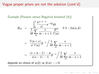 Vague proper priors are not the solution (cont’d)
Example (Poisson versus Negative binomial (4))
B12 =
1
0
λα+x−1
x!
e−λβ
dλ
1
M m
x
m − x + 1
βα
Γ(α)
if λ ∼ Ga(α, β)
=
Γ(α + x)
x! Γ(α)
β−x 1
M m
x
m − x + 1
=
(x + α − 1) · · · α
x(x − 1) · · · 1
β−x 1
M m
x
m − x + 1
depends on choice of α(β) or β(α) −→ 0
 