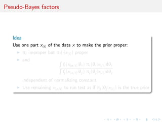 Pseudo-Bayes factors
Idea
Use one part x[i] of the data x to make the prior proper:
πi improper but πi (·|x[i]) proper
and
fi (x[n/i]|θi ) πi (θi |x[i])dθi
fj (x[n/i]|θj ) πj (θj |x[i])dθj
independent of normalizing constant
Use remaining x[n/i] to run test as if πj (θj |x[i]) is the true prior
 