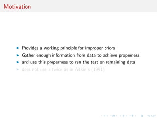 Motivation
Provides a working principle for improper priors
Gather enough information from data to achieve properness
and use this properness to run the test on remaining data
does not use x twice as in Aitkin’s (1991)
 