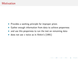 Motivation
Provides a working principle for improper priors
Gather enough information from data to achieve properness
and use this properness to run the test on remaining data
does not use x twice as in Aitkin’s (1991)
 