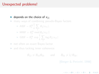 Unexpected problems!
depends on the choice of x[i]
many ways of combining pseudo-Bayes factors
AIBF = BN
ji
1
L
Bij (x[ ])
MIBF = BN
ji med[Bij (x[ ])]
GIBF = BN
ji exp
1
L
log Bij (x[ ])
not often an exact Bayes factor
and thus lacking inner coherence
B12 = B10B02 and B01 = 1/B10 .
[Berger & Pericchi, 1996]
 