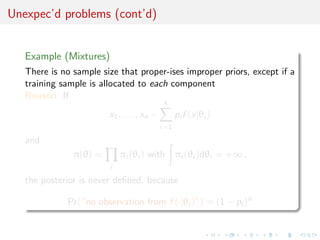 Unexpec’d problems (cont’d)
Example (Mixtures)
There is no sample size that proper-ises improper priors, except if a
training sample is allocated to each component
Reason If
x1, . . . , xn ∼
k
i=1
pi f (x|θi )
and
π(θ) =
i
πi (θi ) with πi (θi )dθi = +∞ ,
the posterior is never deﬁned, because
Pr(“no observation from f (·|θi )”) = (1 − pi )n
 