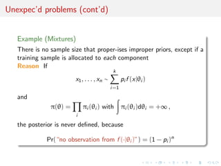 Unexpec’d problems (cont’d)
Example (Mixtures)
There is no sample size that proper-ises improper priors, except if a
training sample is allocated to each component
Reason If
x1, . . . , xn ∼
k
i=1
pi f (x|θi )
and
π(θ) =
i
πi (θi ) with πi (θi )dθi = +∞ ,
the posterior is never deﬁned, because
Pr(“no observation from f (·|θi )”) = (1 − pi )n
 