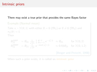 Intrinsic priors
There may exist a true prior that provides the same Bayes factor
Example (Normal mean)
Take x ∼ N(θ, 1) with either θ = 0 (M1) or θ = 0 (M2) and
π2(θ) = 1.
Then
BAIBF
21 = B21
1√
2π
1
n
n
i=1 e−x2
1 /2 ≈ B21 for N(0, 2)
BMIBF
21 = B21
1√
2π
e−med(x2
1 )/2 ≈ 0.93B21 for N(0, 1.2)
[Berger and Pericchi, 1998]
When such a prior exists, it is called an intrinsic prior
 