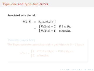 Type–one and type–two errors
Associated with the risk
R(θ, δ) = Eθ[aL(θ, δ(x))]
=
Pθ(δ(x) = 0) if θ ∈ Θ0,
Pθ(δ(x) = 1) otherwise,
Theorem (Bayes test)
The Bayes estimator associated with π and with the 0 − 1 loss is
δπ
(x) =
1 if P(θ ∈ Θ0|x) > P(θ ∈ Θ0|x),
0 otherwise,
 