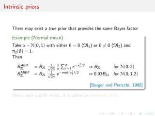Intrinsic priors
There may exist a true prior that provides the same Bayes factor
Example (Normal mean)
Take x ∼ N(θ, 1) with either θ = 0 (M1) or θ = 0 (M2) and
π2(θ) = 1.
Then
BAIBF
21 = B21
1√
2π
1
n
n
i=1 e−x2
1 /2 ≈ B21 for N(0, 2)
BMIBF
21 = B21
1√
2π
e−med(x2
1 )/2 ≈ 0.93B21 for N(0, 1.2)
[Berger and Pericchi, 1998]
When such a prior exists, it is called an intrinsic prior
 