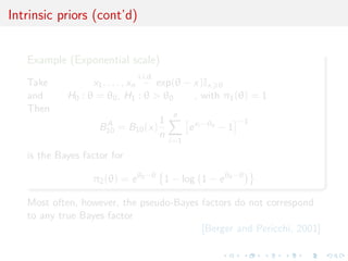 Intrinsic priors (cont’d)
Example (Exponential scale)
Take x1, . . . , xn
i.i.d.
∼ exp(θ − x)Ix θ
and H0 : θ = θ0, H1 : θ > θ0 , with π1(θ) = 1
Then
BA
10 = B10(x)
1
n
n
i=1
exi −θ0
− 1
−1
is the Bayes factor for
π2(θ) = eθ0−θ
1 − log 1 − eθ0−θ
Most often, however, the pseudo-Bayes factors do not correspond
to any true Bayes factor
[Berger and Pericchi, 2001]
 