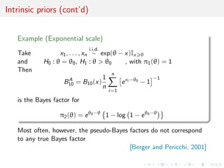 Intrinsic priors (cont’d)
Example (Exponential scale)
Take x1, . . . , xn
i.i.d.
∼ exp(θ − x)Ix θ
and H0 : θ = θ0, H1 : θ > θ0 , with π1(θ) = 1
Then
BA
10 = B10(x)
1
n
n
i=1
exi −θ0
− 1
−1
is the Bayes factor for
π2(θ) = eθ0−θ
1 − log 1 − eθ0−θ
Most often, however, the pseudo-Bayes factors do not correspond
to any true Bayes factor
[Berger and Pericchi, 2001]
 