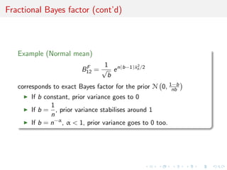 Fractional Bayes factor (cont’d)
Example (Normal mean)
BF
12 =
1
√
b
en(b−1)¯x2
n /2
corresponds to exact Bayes factor for the prior N 0, 1−b
nb
If b constant, prior variance goes to 0
If b =
1
n
, prior variance stabilises around 1
If b = n−α
, α < 1, prior variance goes to 0 too.
 