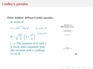 Lindley’s paradox
Often dubbed Jeﬀreys–Lindley paradox...
In terms of
t =
√
n − 1¯x/s , ν = n−1
K ∼
πν
2
1 +
t2
ν
−1/2ν+1/2
.
(...) The variation of K with t
is much more important than
the variation with ν (Jeﬀreys,
V, §5.2).
 