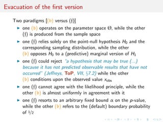 Evacuation of the ﬁrst version
Two paradigms [(b) versus (f)]
one (b) operates on the parameter space Θ, while the other
(f) is produced from the sample space
one (f) relies solely on the point-null hypothesis H0 and the
corresponding sampling distribution, while the other
(b) opposes H0 to a (predictive) marginal version of H1
one (f) could reject “a hypothesis that may be true (...)
because it has not predicted observable results that have not
occurred” (Jeﬀreys, ToP, VII, §7.2) while the other
(b) conditions upon the observed value xobs
one (f) cannot agree with the likelihood principle, while the
other (b) is almost uniformly in agreement with it
one (f) resorts to an arbitrary ﬁxed bound α on the p-value,
while the other (b) refers to the (default) boundary probability
of 1/2
 