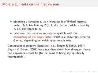More arguments on the ﬁrst version
observing a constant tn as n increases is of limited interest:
under H0 tn has limiting N(0, 1) distribution, while, under H1
tn a.s. converges to ∞
behaviour that remains entirely compatible with the
consistency of the Bayes factor, which a.s. converges either to
0 or ∞, depending on which hypothesis is true.
Consequent subsequent literature (e.g., Berger & Sellke, 1987;
Bayarri & Berger, 2004) has since then shown how divergent those
two approaches could be (to the point of being asymptotically
incompatible).
 