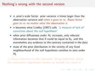 Nothing’s wrong with the second version
n, prior’s scale factor: prior variance n times larger than the
observation variance and when n goes to ∞, Bayes factor
goes to ∞ no matter what the observation is
n becomes what Lindley (1957) calls “a measure of lack of
conviction about the null hypothesis”
when prior diﬀuseness under H1 increases, only relevant
information becomes that θ could be equal to θ0, and this
overwhelms any evidence to the contrary contained in the data
mass of the prior distribution in the vicinity of any ﬁxed
neighbourhood of the null hypothesis vanishes to zero under
H1
c deep coherence in the outcome: being indecisive about
the alternative hypothesis means we should not chose it
 