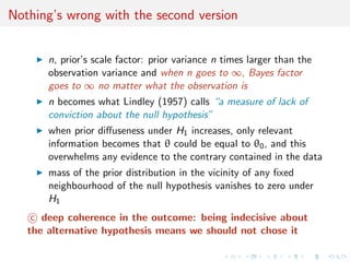 Nothing’s wrong with the second version
n, prior’s scale factor: prior variance n times larger than the
observation variance and when n goes to ∞, Bayes factor
goes to ∞ no matter what the observation is
n becomes what Lindley (1957) calls “a measure of lack of
conviction about the null hypothesis”
when prior diﬀuseness under H1 increases, only relevant
information becomes that θ could be equal to θ0, and this
overwhelms any evidence to the contrary contained in the data
mass of the prior distribution in the vicinity of any ﬁxed
neighbourhood of the null hypothesis vanishes to zero under
H1
c deep coherence in the outcome: being indecisive about
the alternative hypothesis means we should not chose it
 