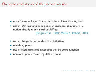 On some resolutions of the second version
use of pseudo-Bayes factors, fractional Bayes factors, &tc,
use of identical improper priors on nuisance parameters, a
notion already entertained by Jeﬀreys
[Berger et al., 1998; Marin & Robert, 2013]
use of the posterior predictive distribution,
matching priors,
use of score functions extending the log score function
non-local priors correcting default priors
 