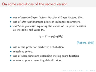 On some resolutions of the second version
use of pseudo-Bayes factors, fractional Bayes factors, &tc,
use of identical improper priors on nuisance parameters,
P´ech´e de jeunesse: equating the values of the prior densities
at the point-null value θ0,
ρ0 = (1 − ρ0)π1(θ0)
[Robert, 1993]
use of the posterior predictive distribution,
matching priors,
use of score functions extending the log score function
non-local priors correcting default priors
 