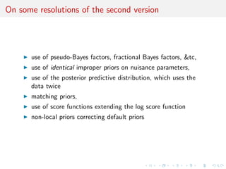 On some resolutions of the second version
use of pseudo-Bayes factors, fractional Bayes factors, &tc,
use of identical improper priors on nuisance parameters,
use of the posterior predictive distribution, which uses the
data twice
matching priors,
use of score functions extending the log score function
non-local priors correcting default priors
 