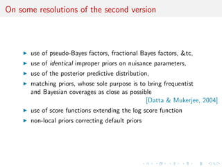 On some resolutions of the second version
use of pseudo-Bayes factors, fractional Bayes factors, &tc,
use of identical improper priors on nuisance parameters,
use of the posterior predictive distribution,
matching priors, whose sole purpose is to bring frequentist
and Bayesian coverages as close as possible
[Datta & Mukerjee, 2004]
use of score functions extending the log score function
non-local priors correcting default priors
 