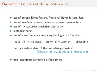 On some resolutions of the second version
use of pseudo-Bayes factors, fractional Bayes factors, &tc,
use of identical improper priors on nuisance parameters,
use of the posterior predictive distribution,
matching priors,
use of score functions extending the log score function
log B12(x) = log m1(x) − log m2(x) = S0(x, m1) − S0(x, m2) ,
that are independent of the normalising constant
[Dawid et al., 2013; Dawid & Musio, 2015]
non-local priors correcting default priors
 