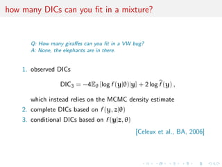 how many DICs can you ﬁt in a mixture?
Q: How many giraﬀes can you ﬁt in a VW bug?
A: None, the elephants are in there.
1. observed DICs
DIC3 = −4Eθ [log f (y|θ)|y] + 2 log f (y) ,
which instead relies on the MCMC density estimate
2. complete DICs based on f (y, z|θ)
3. conditional DICs based on f (y|z, θ)
[Celeux et al., BA, 2006]
 