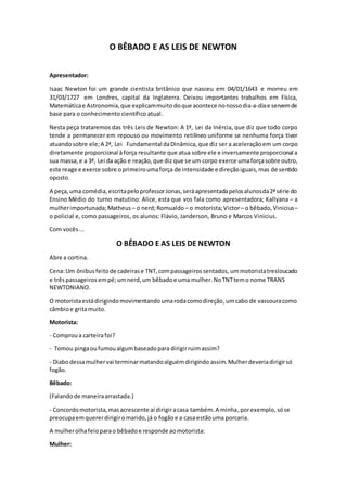 O BÊBADO E AS LEIS DE NEWTON
Apresentador:
Isaac Newton foi um grande cientista britânico que nasceu em 04/01/1643 e morreu em
31/03/1727 em Londres, capital da Inglaterra. Deixou importantes trabalhos em Física,
Matemáticae Astronomia,que explicammuito doque acontece nonossodia-a-diae servemde
base para o conhecimento científico atual.
Nesta peça trataremos das três Leis de Newton: A 1ª, Lei da Inércia, que diz que todo corpo
tende a permanecer em repouso ou movimento retilíneo uniforme se nenhuma força tiver
atuandosobre ele;A 2ª, Lei Fundamental daDinâmica, que diz ser a aceleraçãoem um corpo
diretamente proporcional à força resultante que atua sobre ele e inversamente proporcional a
sua massa,e a 3ª, Lei da ação e reação,que diz que se um corpo exerce umaforçasobre outro,
este reage e exerce sobre oprimeiroumaforça de intensidade e direçãoiguais,mas de sentido
oposto.
A peça,uma comédia,escritapeloprofessorJonas,seráapresentadapelosalunosda2ªsérie do
Ensino Médio do turno matutino: Alice, esta que vos fala como apresentadora; Kallyana – a
mulherimportunada;Matheus – o nerd;Romualdo – o motorista;Victor– o bêbado,Vinicius–
o policial e, como passageiros, os alunos: Flávio, Janderson, Bruno e Marcos Vinicius.
Com vocês...
O BÊBADO E AS LEIS DE NEWTON
Abre a cortina.
Cena:Um ônibusfeitode cadeirase TNT, compassageirossentados, ummotoristatresloucado
e trêspassageiros empé;umnerd,um bêbadoe uma mulher. NoTNTtemo nome TRANS
NEWTONIANO.
O motoristaestádirigindomovimentandoumarodacomodireção, umcabo de vassouracomo
câmbioe gritamuito.
Motorista:
- Comproua carteirafoi?
- Tomou pingaoufumoualgumbaseadopara dirigirruimassim?
- Diabodessamulhervai terminarmatandoalguémdirigindo assim.Mulherdeveriadirigirsó
fogão.
Bêbado:
(Falandode maneiraarrastada.)
- Concordomotorista,masacrescente aí dirigiracasa também.A minha,porexemplo,sóse
preocupaemquererdirigiromarido,já o fogãoe a casa estãouma porcaria.
A mulherolhafeioparao bêbadoe responde aomotorista:
Mulher:
 