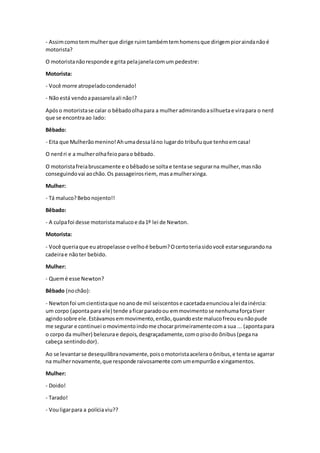 - Assimcomotemmulherque dirige ruimtambémtemhomensque dirigempioraindanãoé
motorista?
O motoristanãoresponde e grita pelajanelacomum pedestre:
Motorista:
- Você morre atropeladocondenado!
- Nãoestá vendoapassarelaali não!?
Após o motoristase calar o bêbadoolhapara a mulher admirandoasilhuetae virapara o nerd
que se encontraao lado:
Bêbado:
- Eita que Mulherãomenino!Ahumadessaláno lugardo tribufuque tenhoemcasa!
O nerdri e a mulherolhafeioparao bêbado.
O motoristafreiabruscamente e obêbadose solta e tentase segurarna mulher,masnão
conseguindovai aochão.Os passageirosriem, masamulherxinga.
Mulher:
- Tá maluco?Bebonojento!!
Bêbado:
- A culpafoi desse motoristamalucoe da1º lei de Newton.
Motorista:
- Você queriaque euatropelasse ovelhoé bebum?Ocertoteriasidovocê estarsegurandona
cadeirae nãoter bebido.
Mulher:
- Quemé esse Newton?
Bêbado (nochão):
- Newtonfoi umcientistaque noanode mil seiscentos e cacetadaenuncioualei dainércia:
um corpo (apontapara ele) tende aficarparadoou emmovimentose nenhumaforçativer
agindosobre ele.Estávamosemmovimento,então,quandoeste malucofreoueunãopude
me segurar e continuei omovimentoindome chocarprimeiramentecoma sua ... (apontapara
o corpo da mulher) belezurae depois,desgraçadamente,comopisodo ônibus (pegana
cabeça sentindodor).
Ao se levantarse desequilibranovamente,poisomotoristaaceleraoônibus, e tentase agarrar
na mulhernovamente, que responde raivosamente com umempurrão e xingamentos.
Mulher:
- Doido!
- Tarado!
- Vouligarpara a políciaviu??
 