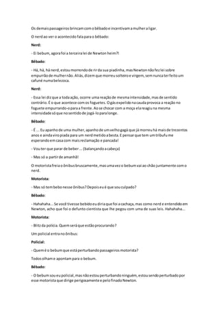 Os demaispassageiros brincamcomobêbadoe incentivamamulheraligar.
O nerdao ver o acontecido falaparao bêbado:
Nerd:
- Ei bebum,agorafoi a terceiralei de Newton heim?!
Bêbado:
- Há, há, há nerd,estoumorrendode rirda sua piadinha,masNewtonnãofezlei sobre
empurrãode mulhernão.Aliás,dizemque morreusolteiroe virgem, semnuncaterfeitoum
cafuné numabelezoca.
Nerd:
- Essa lei dizque a todaação, ocorre uma reaçãode mesmaintensidade,masde sentido
contrário.É o que acontece comos foguetes. Ogásexpelidonacaudaprovoca a reação no
foguete empurrando-oparaa frente. Aose chocar com a moça elareagiuna mesma
intensidadesóque nosentidode jogá-loparalonge.
Bêbado:
- É ... Eu apanhode uma mulher,apanhode umvelhogagá que já morreuhá maisde trezentos
anos e aindaviropiada para um nerdmetidoabesta.E pensarque tem umtribufume
esperandoemcasacom maisreclamação e pancada!
- Vouter que parar de beber... (balançandoacabeça)
- Mas só a partirde amanhã!
O motoristafreiaoônibusbruscamente,masumavezo bebumvai ao chão juntamente como
nerd.
Motorista:
- Mas só tembebonesse ônibus?Depoiseué que souculpado?
Bêbado:
- Hahahaha...Se você tivesse bebidoeudiriaque foi acachaça,mas como nerd e entendidoem
Newton, acho que foi o defunto cientista que lhe pegou com uma de suas leis. Hahahaha...
Motorista:
- Blitzda polícia.Quemseráque estãoprocurando?
Um policial entranoônibus:
Policial:
- Quemé o bebumque estáperturbandopassageirosmotorista?
Todosolhame apontampara o bebum.
Bêbado:
- O bebumsoueupolicial,masnãoestouperturbandoninguém, estousendoperturbadopor
esse motoristaque dirige perigosamentee pelofinadoNewton.
 