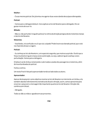 Mulher:
- É esse mesmopolicial.Ele játentoume agarrar duas vezesdandodesculpasesfarrapadas.
Policial:
- Vamospara a delegaciabebum.Vaisexplicarasleisde Newtonparaodelegado.Ele vai
gostar muitode ouvi-lo.
Bêbado:
- Mas eu não perturbei ninguémpolicial,fui vítimadadireçãoperigosadeste motoristamaluco
e dasleisde Newton.
Motorista:
- Você bebe,criaconfusãoe eué que sou culpado?Pode levaresse danadopolicial,que está
nos fazendoatrasara viagem.
Policial:
- Eu conheçoas leisde Newtone,emespecialasegunda,que motivasuaprisão.Eladizque a
força resultante é igual amassa vezesaceleração,ouseja, cadeiaé igual acachaça vezes
perturbação. Vamospara a delegacia.
O bebumsai do ônibusreclamando e sobrisadase piadasdospassageirose motorista,além
de levarbordoadasdo policial.
Fechaa cortina.
Um textofinal é lidopeloapresentadortendoaoladotodososatores.
Apresentador:
Apesardestapeçater como objetivomostrarasleisde Newtonnointeriorde um ônibus,ela
tambémabordaindiretamenteatemáticadoálcool e direção,assim, vamosaproveitarpara
encerrara peçacom a mensagemtãoimportante quantoàsleisde Newton:Direçãonão
combinacom álcool.
- Obrigado.
Todosse dão as mãose agradecemaospresentes.
FIM
 
