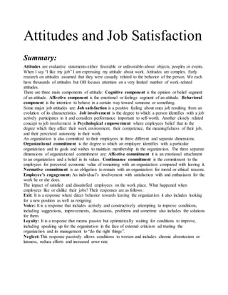 Attitudes and Job Satisfaction
Summary:
Attitudes are evaluative statements-either favorable or unfavorable-about objects, peoples or events.
When I say “I like my job” I am expressing my attitude about work. Attitudes are complex. Early
research on attitudes assumed that they were casually related to the behavior of the person. We each
have thousands of attitudes but OB focuses attention on a very limited number of work-related
attitudes.
There are three main components of attitude: Cognitive component is the opinion or belief segment
of an attitude. Affective component is the emotional or feelings segment of an attitude. Behavioral
component is the intention to behave in a certain way toward someone or something.
Some major job attitudes are: Job satisfaction is a positive feeling about ones job resulting from an
evolution of its characteristics. Job involvement is the degree to which a person identifies with a job
actively participates in it and considers performance important to self-worth. Another closely related
concept to job involvement is Psychological empowerment where employees belief that in the
degree which they affect their work environment, their competence, the meaningfulness of their job,
and their perceived autonomy in their work.
An organization is also committed to their employees in three different and separate dimensions.
Organizational commitment is the degree to which an employee identifies with a particular
organization and its goals and wishes to maintain membership in the organization. The three separate
dimensions of organizational commitment are: Affective commitment it is an emotional attachment
to an organization and a belief in its values. Continuance commitment is the commitment to the
employees for perceived economic value of remaining with an organization compared with leaving it.
Normative commitment is an obligation to remain with an organization for moral or ethical reasons.
Employee’s engagement: An individual’s involvement with satisfaction with and enthusiasm for the
work he or she does.
The impact of satisfied and dissatisfied employees on the work place. What happened when
employees like or dislike their jobs? Their responses are as follows:
Exit: It is a response where direct behavior towards leaving the organization it also includes looking
for a new position as well as resigning.
Voice: It is a response that includes actively and constructively attempting to improve conditions,
including suggestions, improvements, discussions, problems and sometime also includes the solutions
for them.
Loyalty: It is a response that means passive but optimistically waiting for conditions to improve,
including speaking up for the organization in the face of external criticism ad trusting the
organization and its management to “do the right things”.
Neglect: This response passively allows conditions to worsen and includes chronic absenteeism or
lateness, reduce efforts and increased error rate.
 
