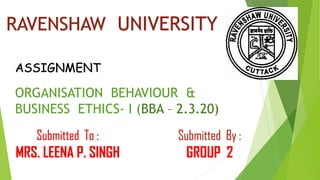 RAVENSHAW UNIVERSITY
ORGANISATION BEHAVIOUR &
BUSINESS ETHICS- I (BBA – 2.3.20)
ASSIGNMENT
Submitted By :
GROUP 2
Submitted To :
MRS. LEENA P. SINGH
 