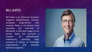 BILL GATES 
Bill Gates is an American business 
magnate, philanthropist, investor, 
computer programmer, and 
inventor. Gates is the former chief 
executive and chairman of 
Microsoft. In the later stages of his 
career, Gates has pursued a 
number of philanthropic 
endeavours, donating large 
amounts of money to charitable 
organizations and scientific 
research programs . 
 