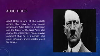ADOLF HITLER 
Adolf Hitler is one of the notable 
person that have a very unique 
personality. Adolf Hitler is a politician 
and the leader of the Nazi Party, also 
chancellor of Germany. People always 
comment that he is a person who 
cruel, inhuman, and insatiable greed 
for power. 
 