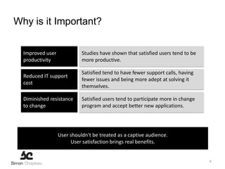 Why is it Important?


  Improved user             Studies have shown that satisfied users tend to be
  productivity              more productive.

                            Satisfied tend to have fewer support calls, having
  Reduced IT support
                            fewer issues and being more adept at solving it
  cost
                            themselves.

  Diminished resistance     Satisfied users tend to participate more in change
  to change                 program and accept better new applications.




                  User shouldn't be treated as a captive audience.
                       User satisfaction brings real benefits.


                                                                                 6
 