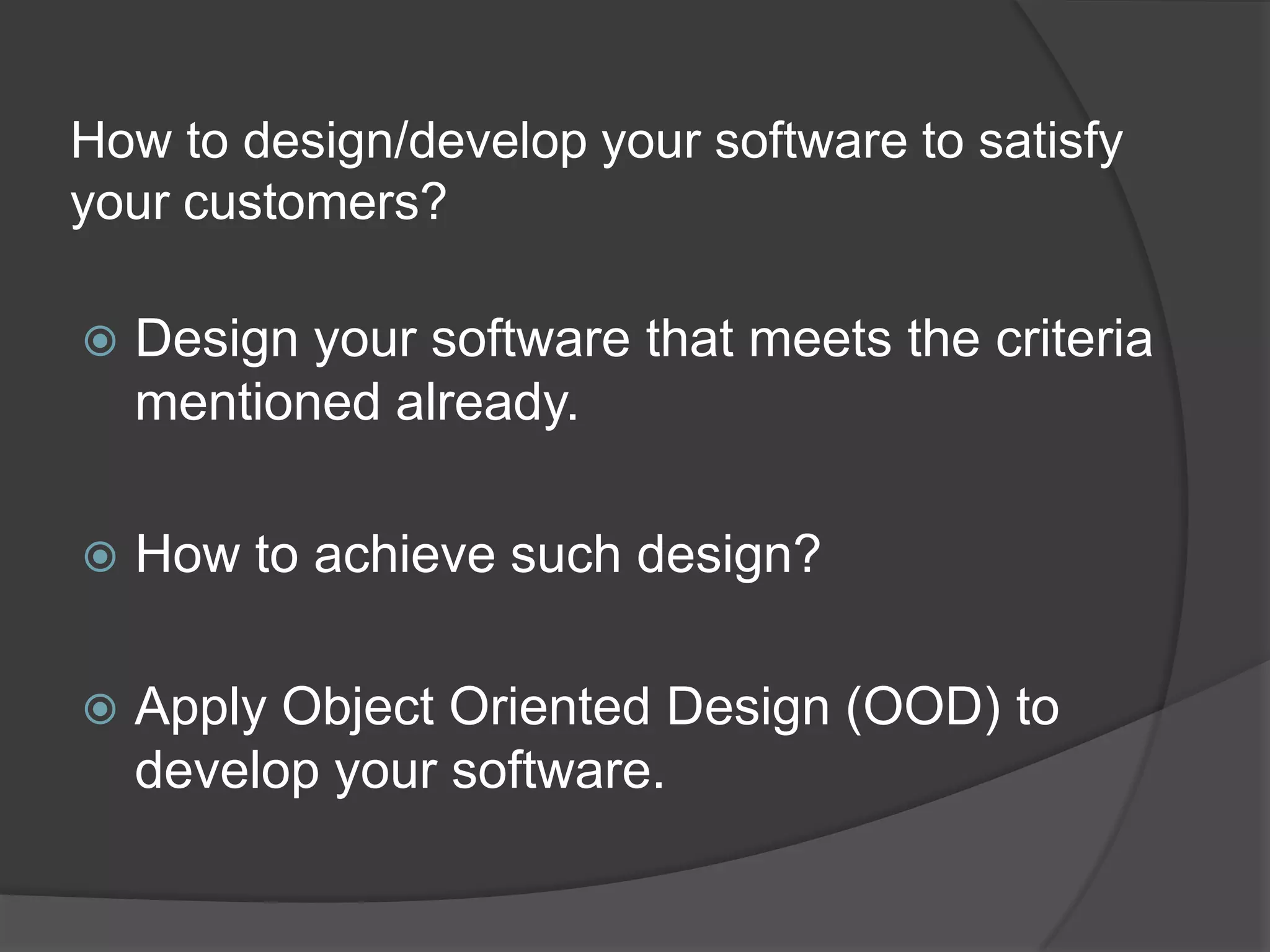 How to design/develop your software to satisfy your customers?Design your software that meets the criteria mentioned already.How to achieve such design?Apply Object Oriented Design (OOD) to develop your software.