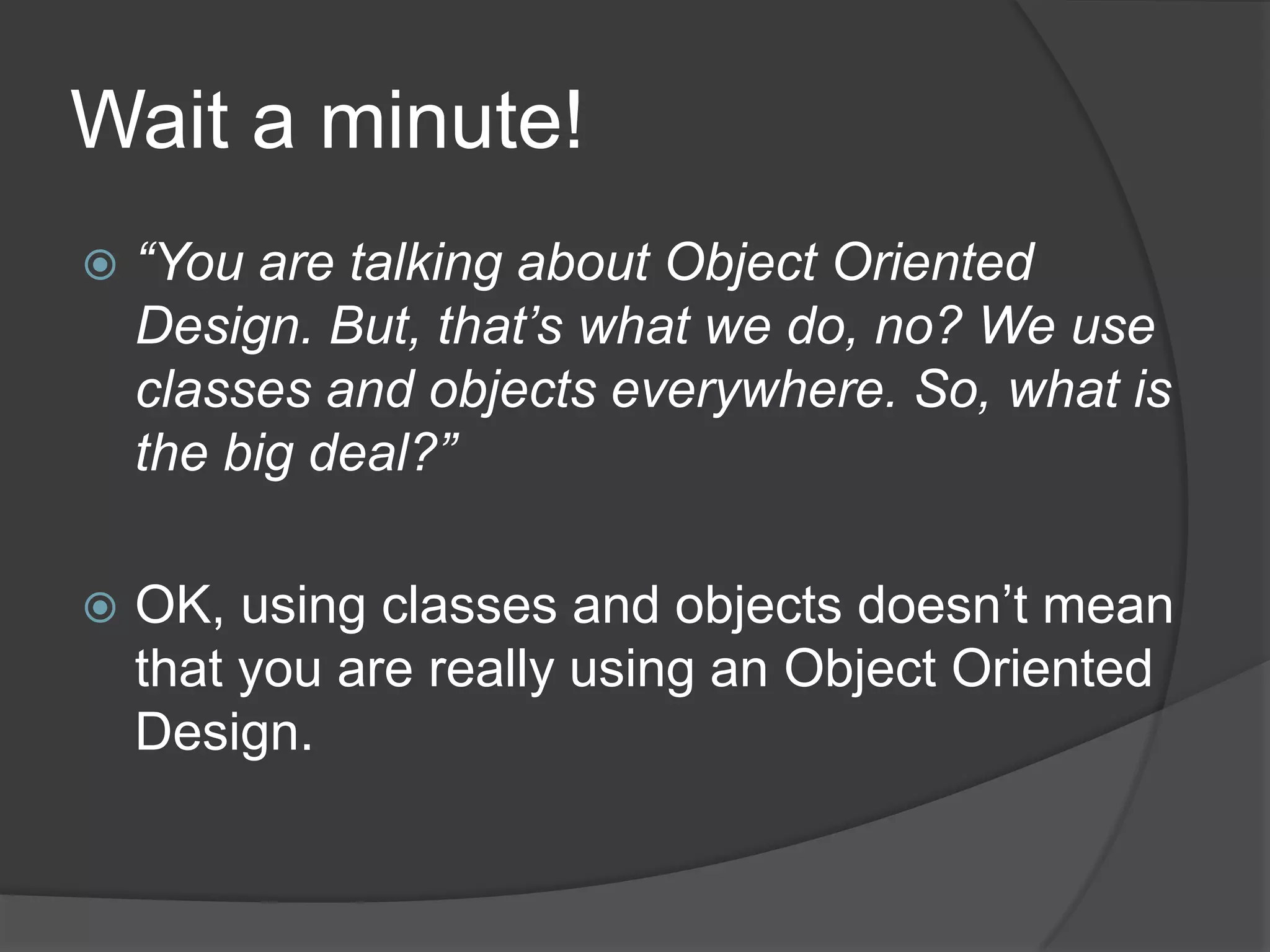 Wait a minute!“You are talking about Object Oriented Design. But, that’s what we do, no? We use classes and objects everywhere. So, what is the big deal?”OK, using classes and objects doesn’t mean that you are really using an Object Oriented Design. 