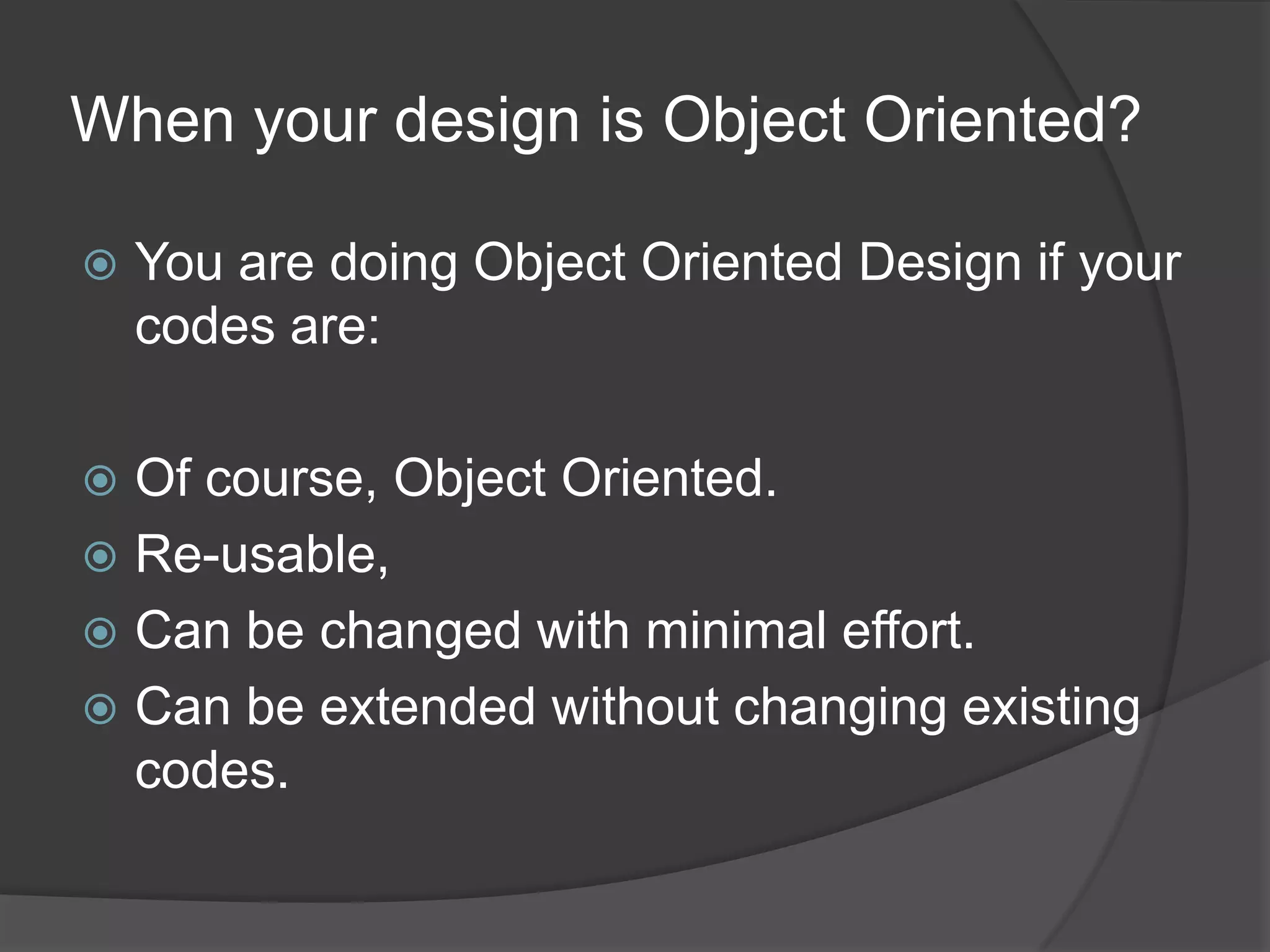 When your design is Object Oriented?You are doing Object Oriented Design if your codes are:Of course, Object Oriented.Re-usable,Can be changed with minimal effort.Can be extended without changing existing codes.
