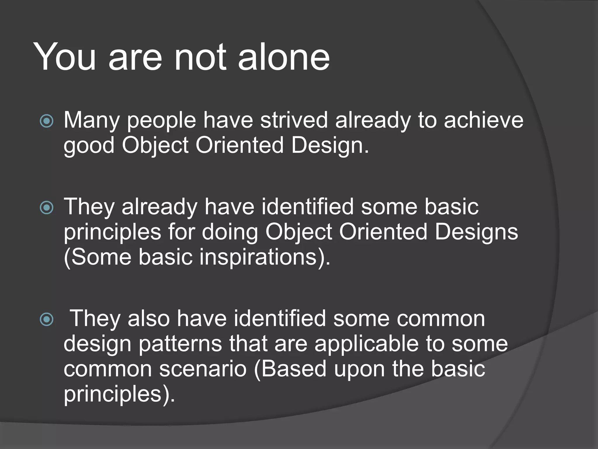 You are not aloneMany people have strived already to achieve good Object Oriented Design.They already have identified some basic principles for doing Object Oriented Designs (Some basic inspirations). They also have identified some common design patterns that are applicable to some common scenario (Based upon the basic principles).