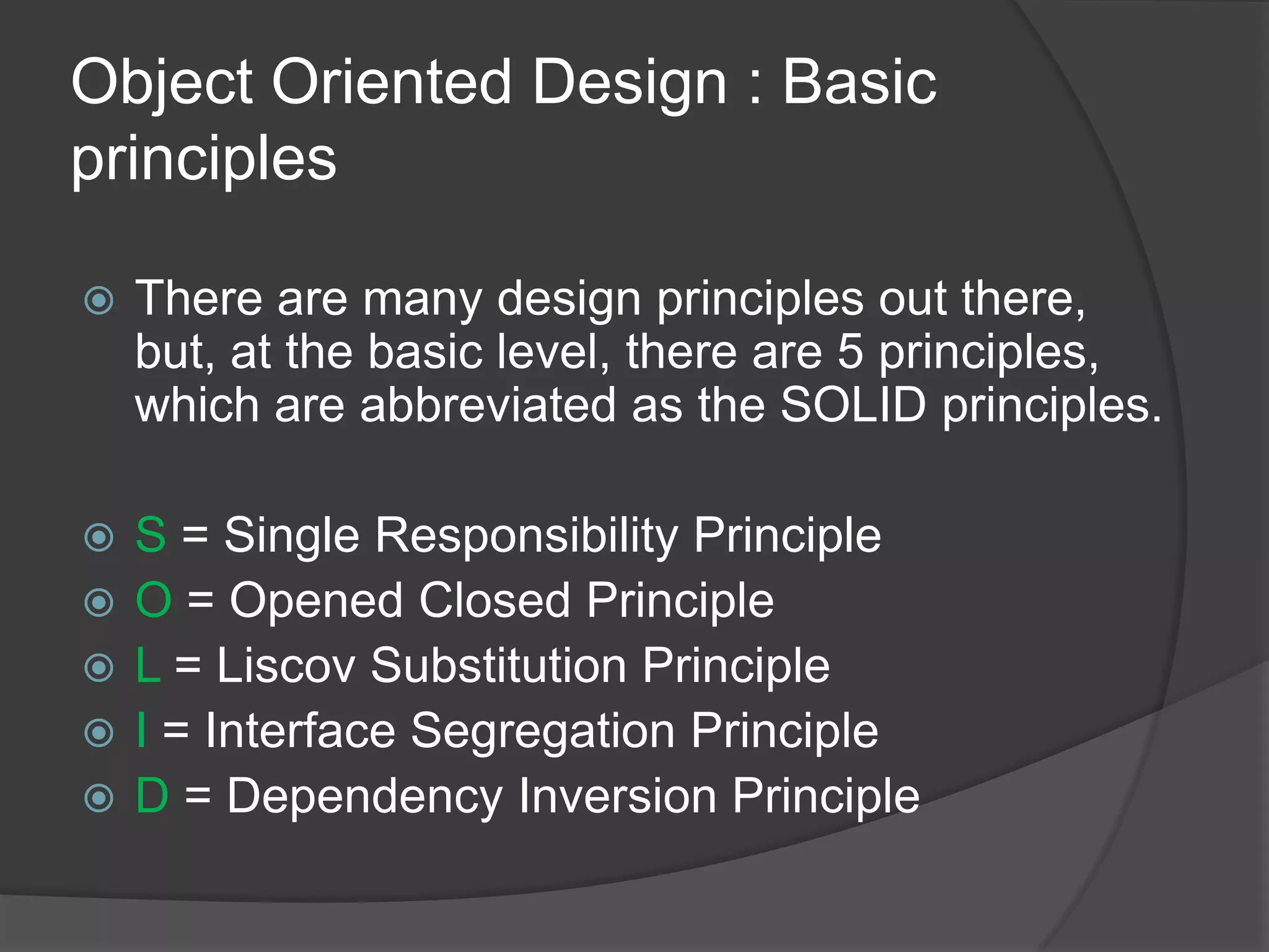 Object Oriented Design : Basic principlesThere are many design principles out there, but, at the basic level, there are 5 principles, which are abbreviated as the SOLID principles.S = Single Responsibility PrincipleO = Opened Closed PrincipleL = Liscov Substitution PrincipleI = Interface Segregation PrincipleD = Dependency Inversion Principle