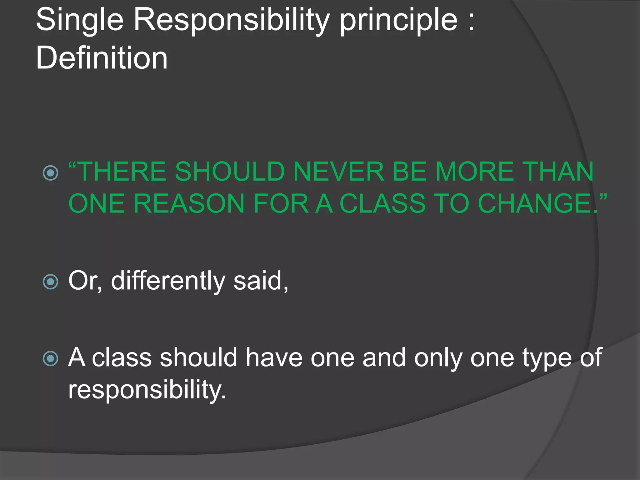 Single Responsibility principle : Definition “THERE SHOULD NEVER BE MORE THAN ONE REASON FOR A CLASS TO CHANGE.”Or, differently said,A class should have one and only one type of responsibility.