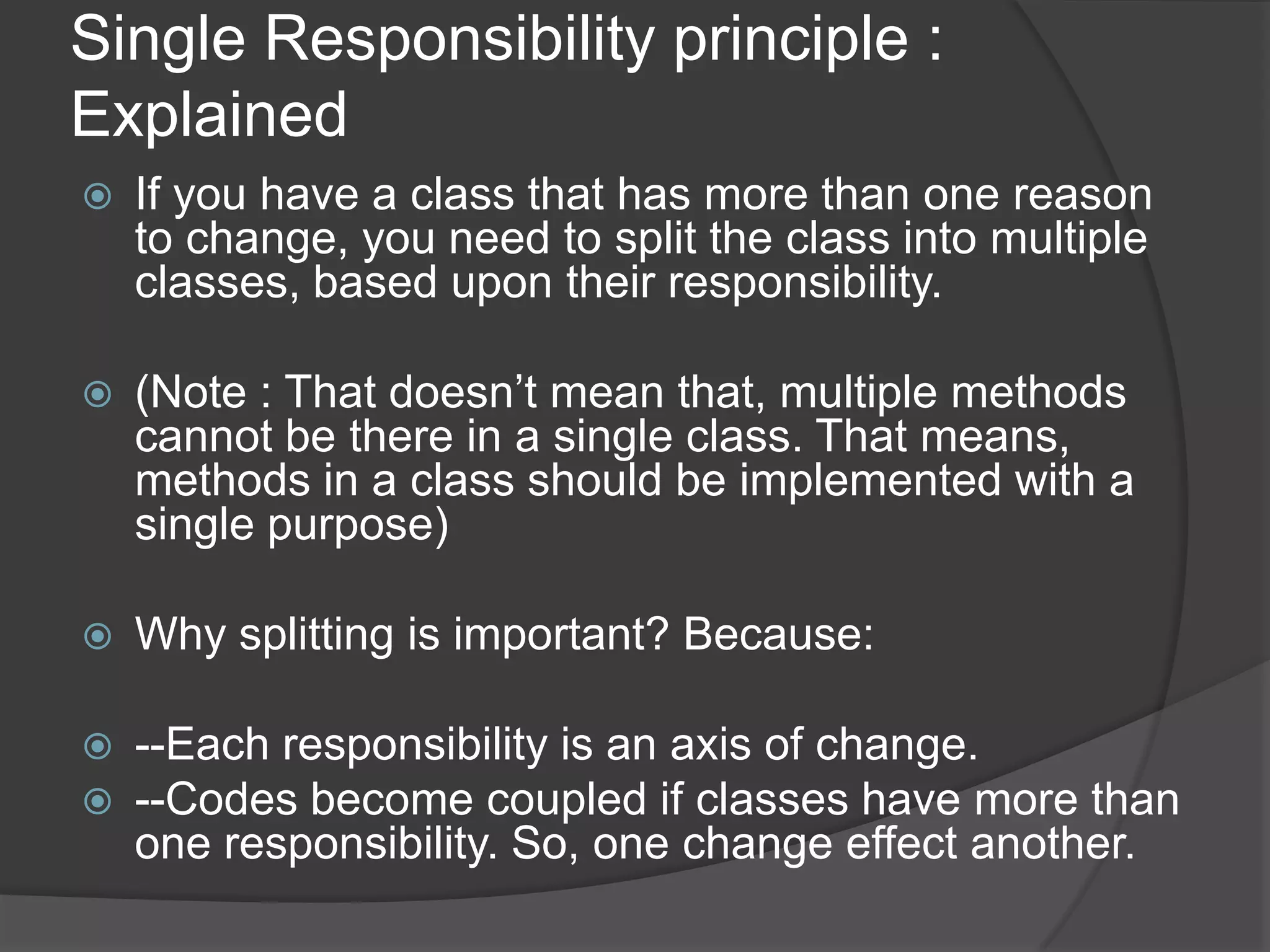 Single Responsibility principle : ExplainedIf you have a class that has more than one reason to change, you need to split the class into multiple classes, based upon their responsibility.(Note : That doesn’t mean that, multiple methods cannot be there in a single class. That means, methods in a class should be implemented with a single purpose)Why splitting is important? Because:--Each responsibility is an axis of change.--Codes become coupled if classes have more than one responsibility. So, one change effect another.