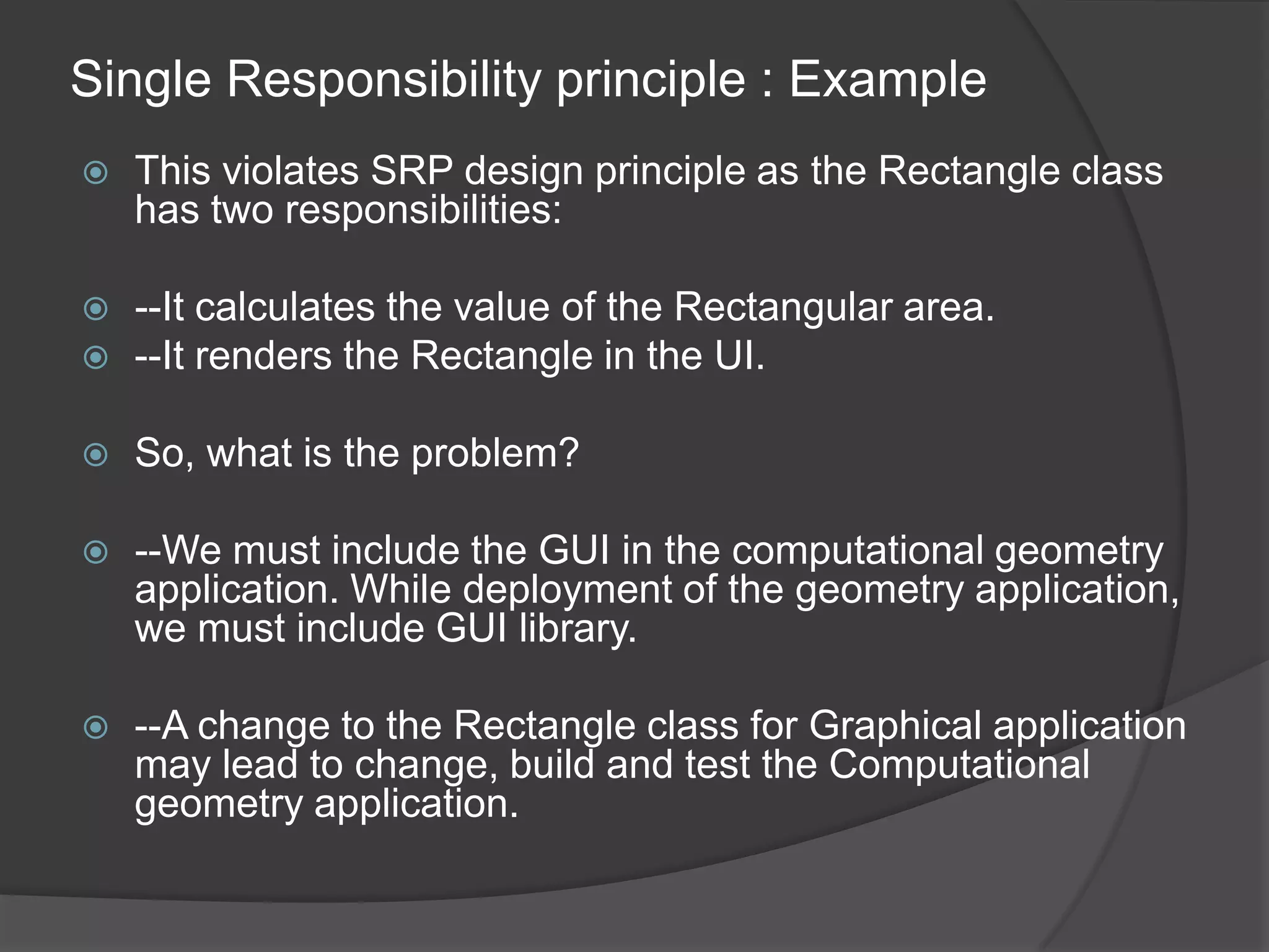 Single Responsibility principle : ExampleThis violates SRP design principle as the Rectangle class has two responsibilities:--It calculates the value of the Rectangular area.--It renders the Rectangle in the UI.So, what is the problem?--We must include the GUI in the computational geometry application. While deployment of the geometry application, we must include GUI library.--A change to the Rectangle class for Graphical application may lead to change, build and test the Computational geometry application.