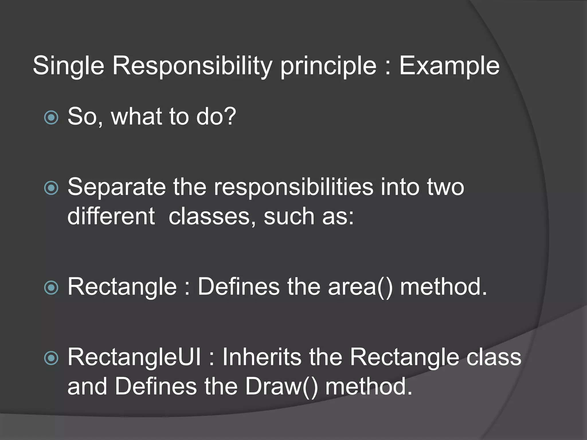 Single Responsibility principle : ExampleSo, what to do?Separate the responsibilities into two different  classes, such as:Rectangle : Defines the area() method.RectangleUI : Inherits the Rectangle class and Defines the Draw() method.