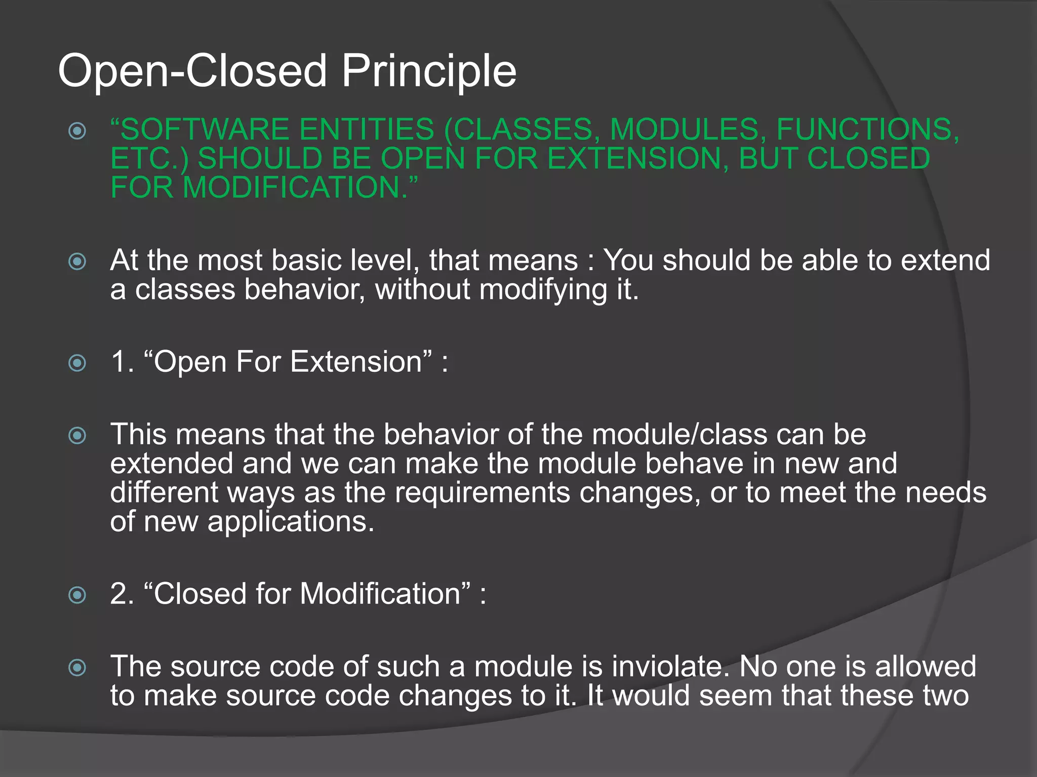 Open-Closed Principle“SOFTWARE ENTITIES (CLASSES, MODULES, FUNCTIONS, ETC.) SHOULD BE OPEN FOR EXTENSION, BUT CLOSED FOR MODIFICATION.”At the most basic level, that means : You should be able to extend a classes behavior, without modifying it.1. “Open For Extension” :This means that the behavior of the module/class can be extended and we can make the module behave in new and different ways as the requirements changes, or to meet the needs of new applications.2. “Closed for Modification” :The source code of such a module is inviolate. No one is allowed to make source code changes to it. It would seem that these two