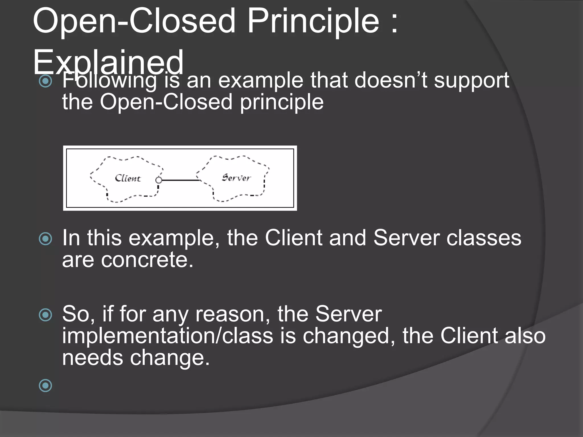 Open-Closed Principle : ExplainedFollowing is an example that doesn’t support the Open-Closed principleIn this example, the Client and Server classes are concrete. So, if for any reason, the Server implementation/class is changed, the Client also needs change.